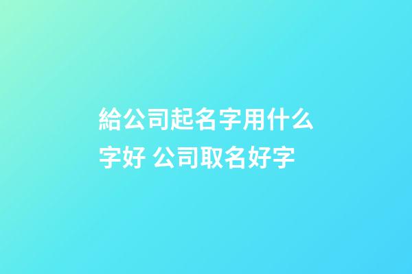 給公司起名字用什么字好 公司取名好字